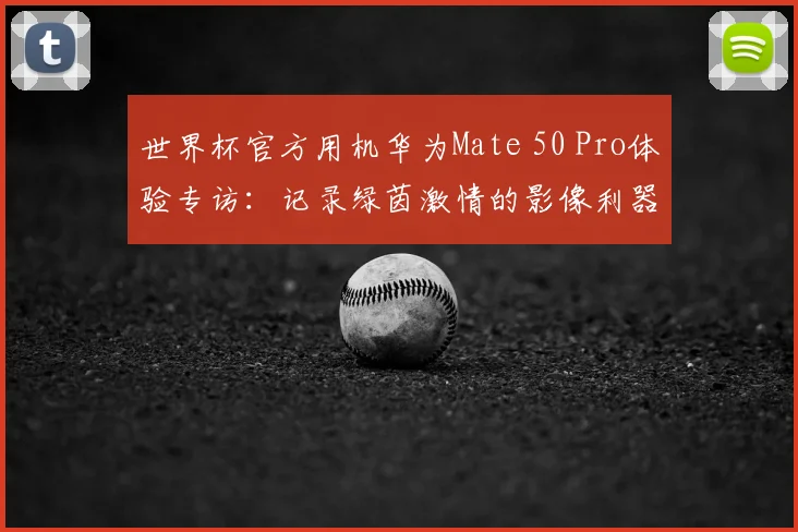 世界杯官方用机华为Mate 50 Pro体验专访:记录绿茵激情的影像利器