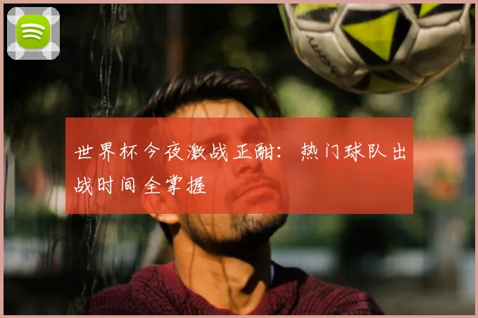 世界杯今夜激战正酣:热门球队出战时间全掌握