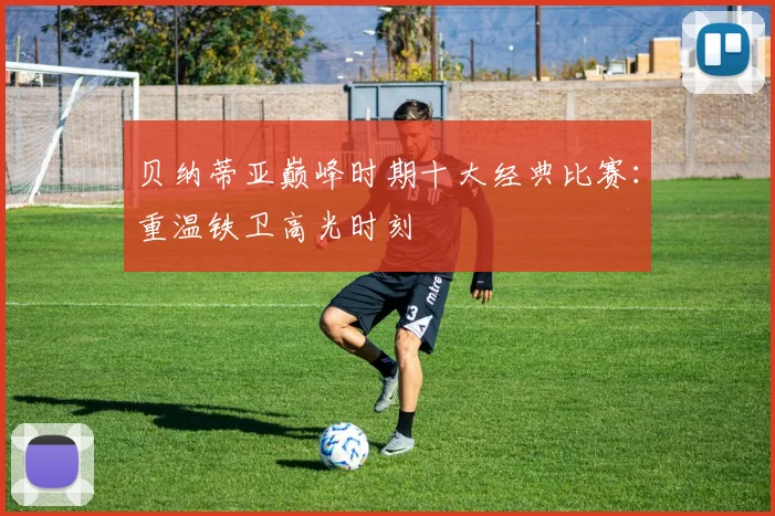 贝纳蒂亚巅峰时期十大经典比赛：重温铁卫高光时刻