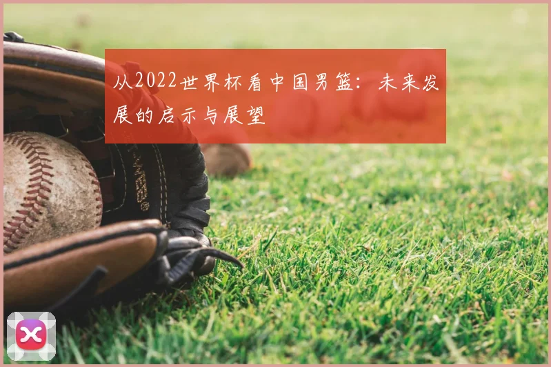 从2022世界杯看中国男篮:未来发展的启示与展望
