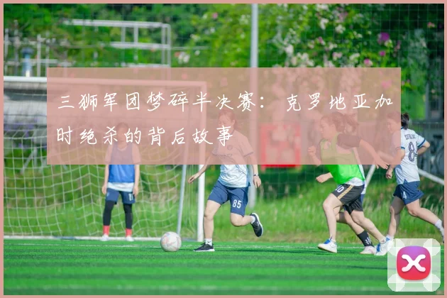 三狮军团梦碎半决赛:克罗地亚加时绝杀的背后故事