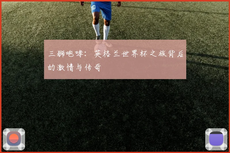 三狮咆哮:英格兰世界杯之旅背后的激情与传奇
