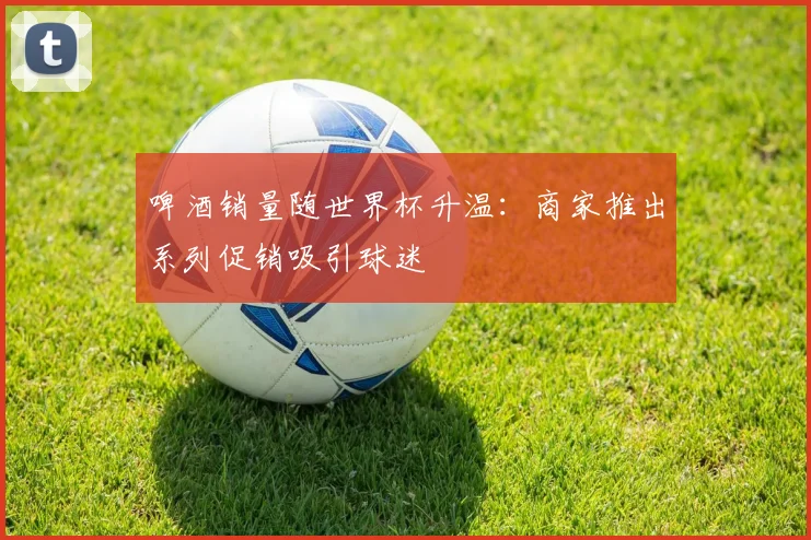 啤酒销量随世界杯升温：商家推出系列促销吸引球迷