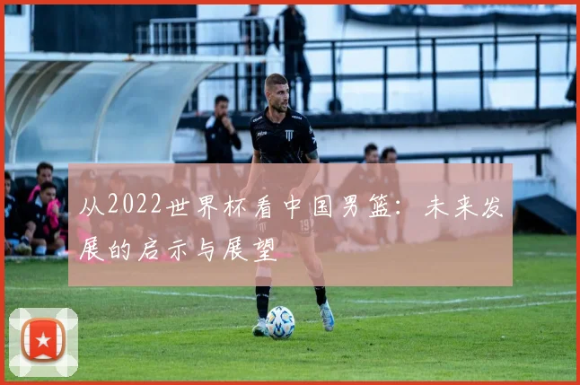 从2022世界杯看中国男篮：未来发展的启示与展望