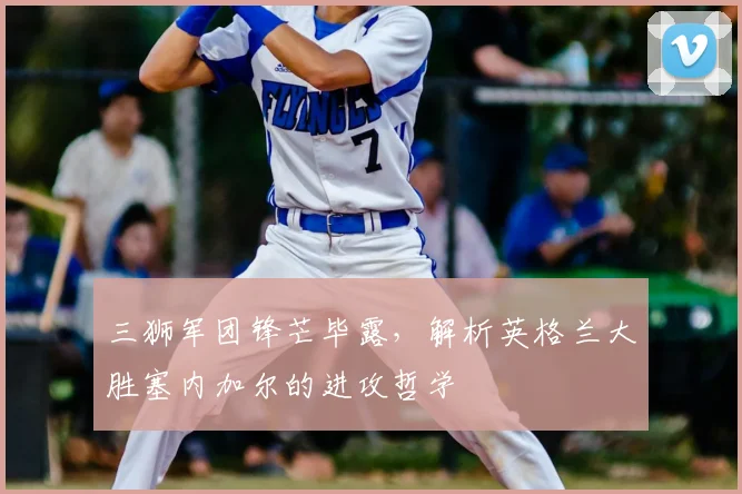 三狮军团锋芒毕露,解析英格兰大胜塞内加尔的进攻哲学