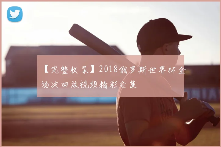 【完整收录】2018俄罗斯世界杯全场次回放视频精彩合集
