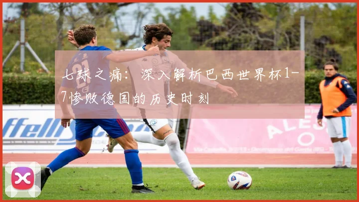 七球之痛:深入解析巴西世界杯1-7惨败德国的历史时刻