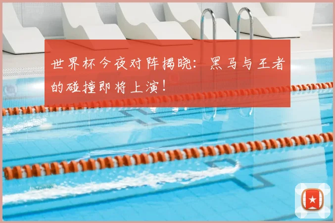 世界杯今夜对阵揭晓：黑马与王者的碰撞即将上演！