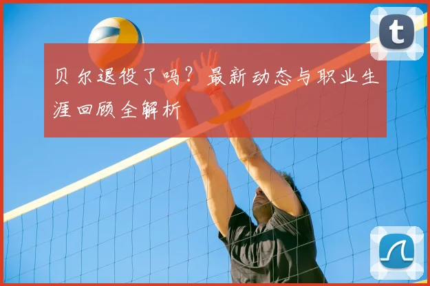 贝尔退役了吗？最新动态与职业生涯回顾全解析