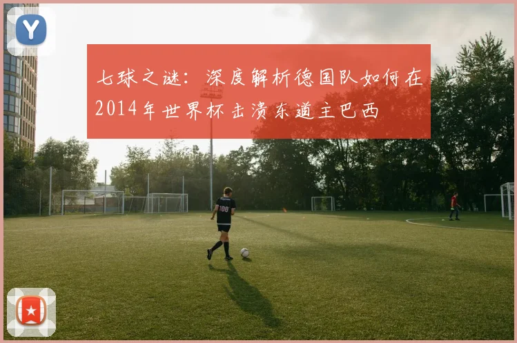 七球之谜:深度解析德国队如何在2014年世界杯击溃东道主巴西