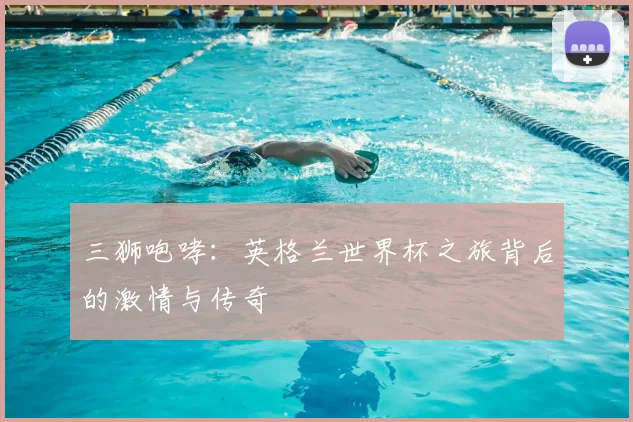 三狮咆哮:英格兰世界杯之旅背后的激情与传奇