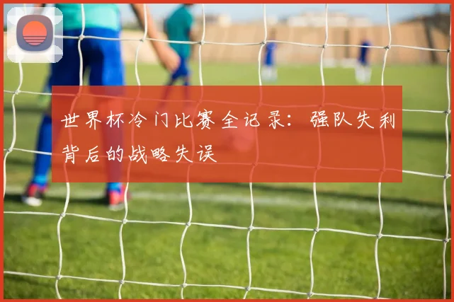 世界杯冷门比赛全记录：强队失利背后的战略失误
