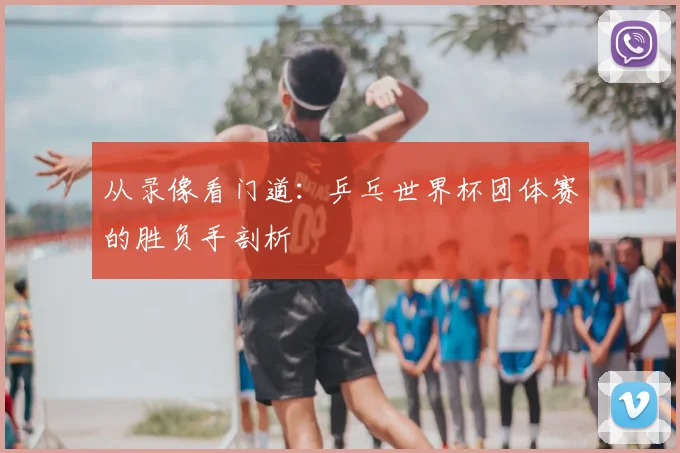 从录像看门道:乒乓世界杯团体赛的胜负手剖析