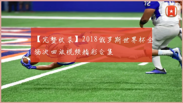【完整收录】2018俄罗斯世界杯全场次回放视频精彩合集