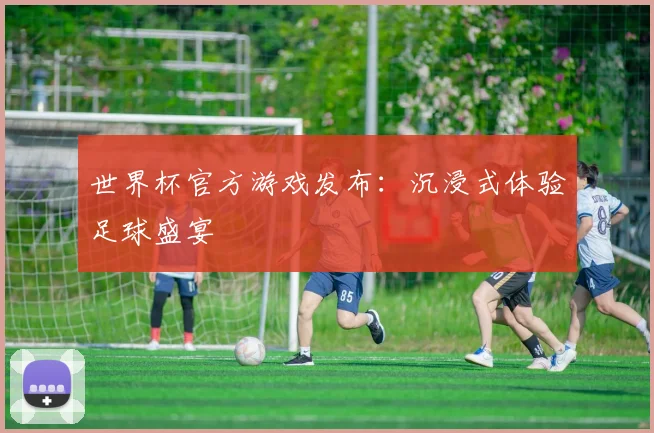 世界杯官方游戏发布:沉浸式体验足球盛宴