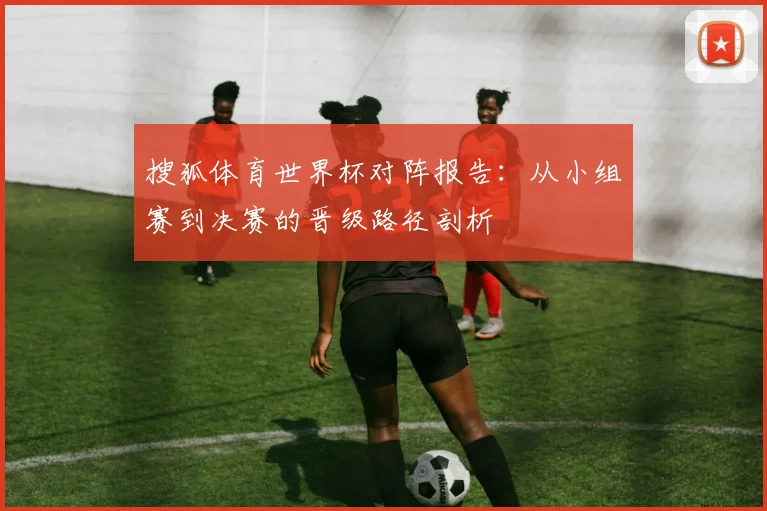 搜狐体育世界杯对阵报告:从小组赛到决赛的晋级路径剖析