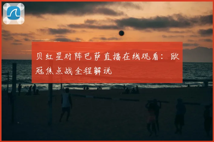 贝红星对阵巴萨直播在线观看：欧冠焦点战全程解说