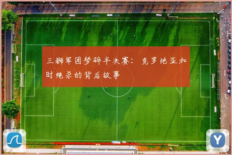 三狮军团梦碎半决赛:克罗地亚加时绝杀的背后故事