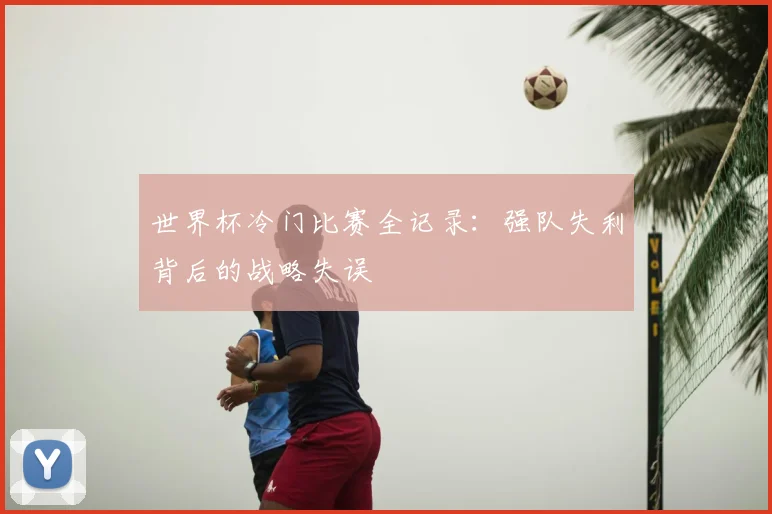 世界杯冷门比赛全记录:强队失利背后的战略失误