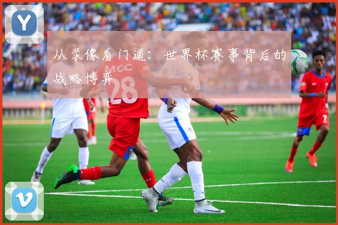 从录像看门道:世界杯赛事背后的战略博弈