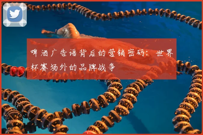 啤酒广告语背后的营销密码：世界杯赛场外的品牌战争
