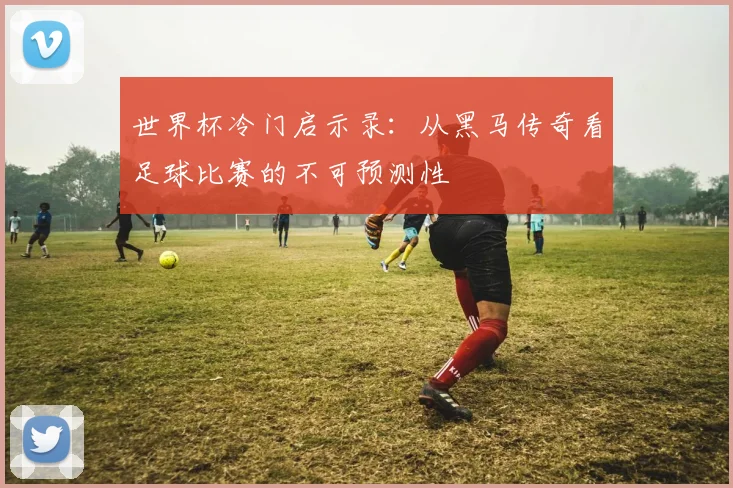 世界杯冷门启示录:从黑马传奇看足球比赛的不可预测性